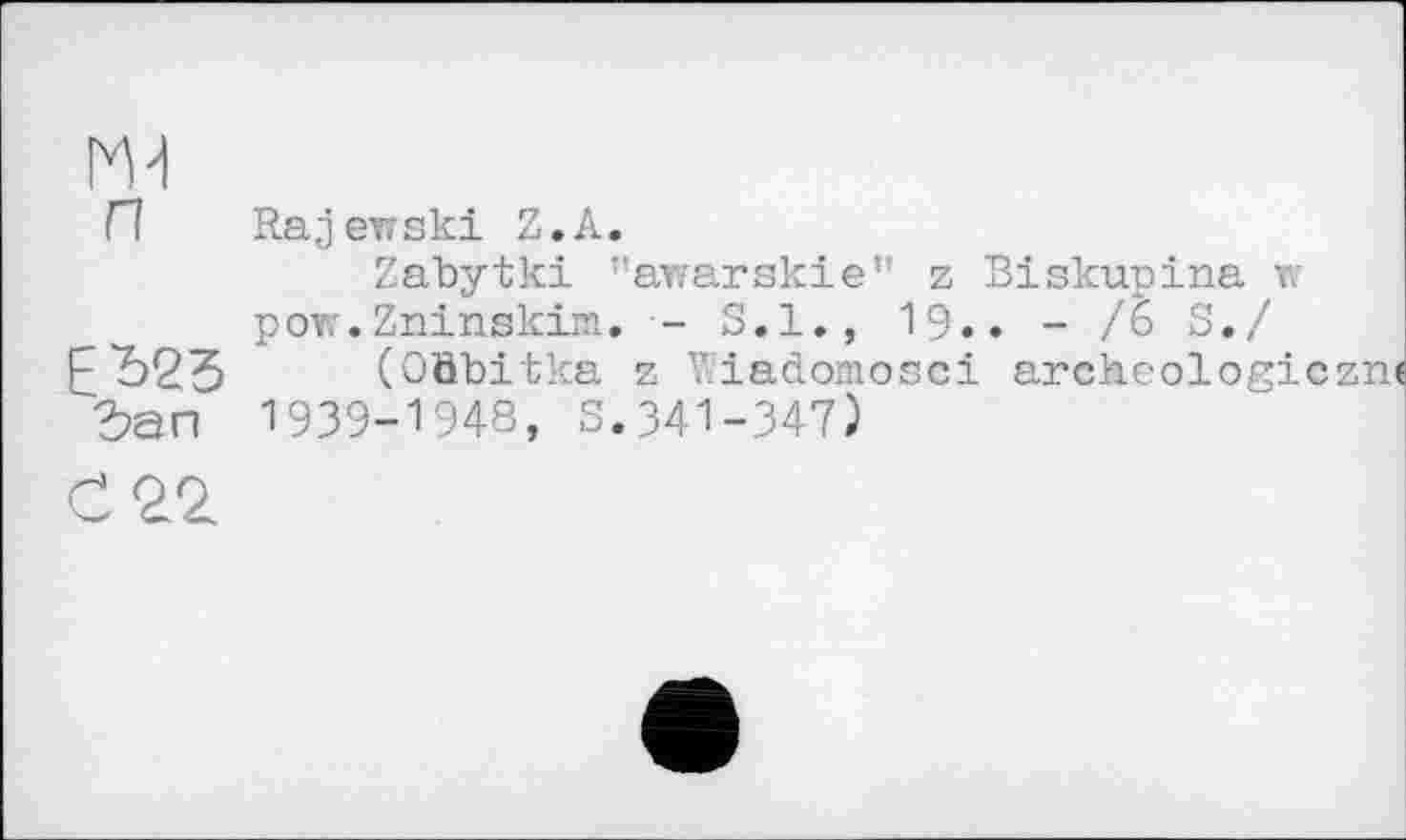 ﻿m
П Rajewski Z.А.
Zabytki ’’awarskie” z Biskupina w pov.'.Zninskim. - S.I., 19.. - /6 S./ ЕЂ23 (Oäbitka z Viadomosci archéologie їап 1939-1948, S.341-347)
С 22